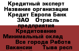Кредитный эксперт › Название организации ­ Кредит Европа Банк, ЗАО › Отрасль предприятия ­ Кредитование › Минимальный оклад ­ 30 000 - Все города Работа » Вакансии   . Тыва респ.,Ак-Довурак г.